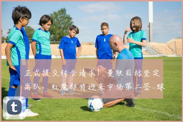 正式提交转会请求！曼联目标坚定离队，红魔即将迎来中场第二签_球员_西汉姆_那是