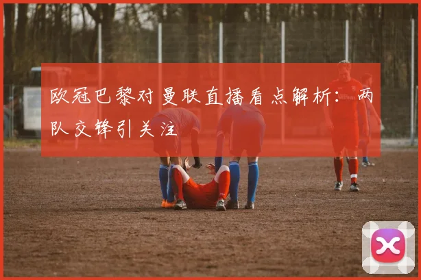 欧冠巴黎对曼联直播看点解析:两队交锋引关注