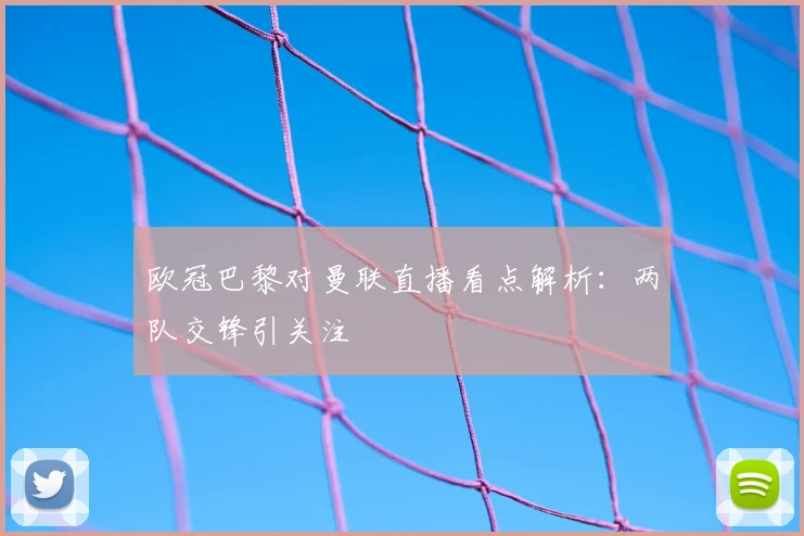 欧冠巴黎对曼联直播看点解析:两队交锋引关注