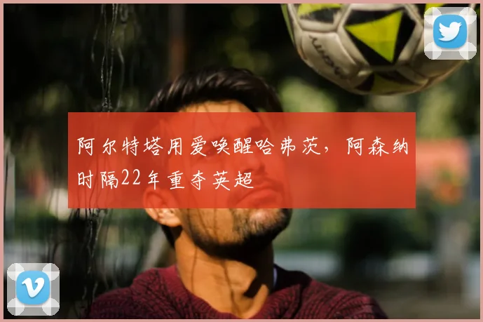 阿尔特塔用爱唤醒哈弗茨，阿森纳时隔22年重夺英超
