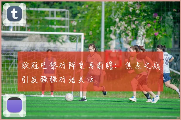 欧冠巴黎对阵皇马前瞻:焦点之战引发强强对话关注